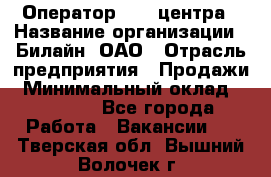 Оператор Call-центра › Название организации ­ Билайн, ОАО › Отрасль предприятия ­ Продажи › Минимальный оклад ­ 15 000 - Все города Работа » Вакансии   . Тверская обл.,Вышний Волочек г.